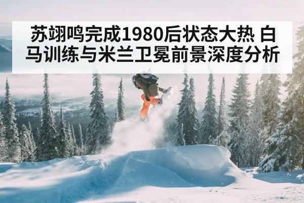 苏翊鸣完成1980后状态大热 白马训练与米兰卫冕前景深度分析 - KAIYUN