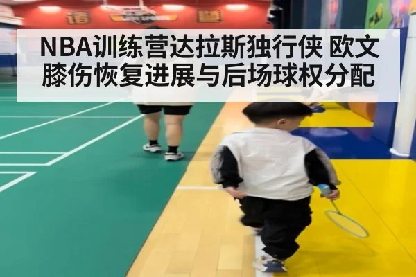 NBA训练营达拉斯独行侠 欧文膝伤恢复进展与后场球权分配（KAIYUN）