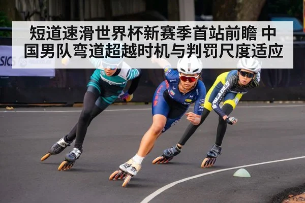 短道速滑世界杯新赛季首站前瞻 中国男队弯道超越时机与判罚尺度适应（KAIYUN）
