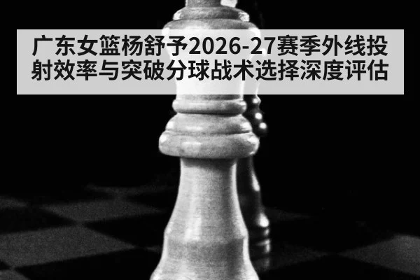 广东女篮杨舒予2026-27赛季外线投射效率与突破分球战术选择深度评估 - KAIYUN